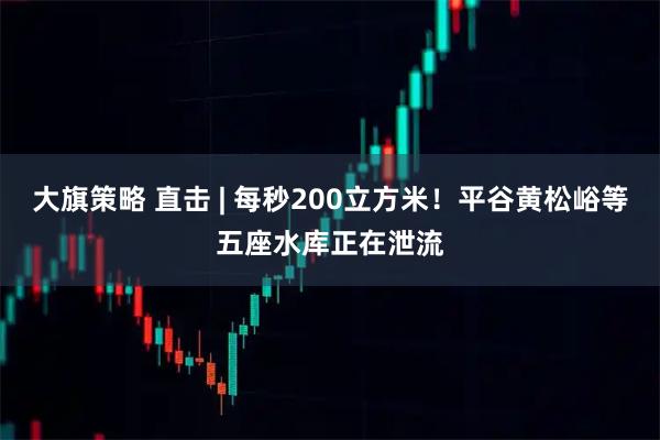 大旗策略 直击 | 每秒200立方米！平谷黄松峪等五座水库正在泄流