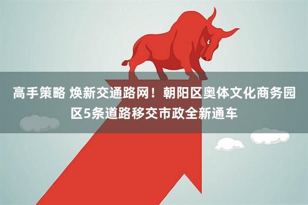 高手策略 焕新交通路网！朝阳区奥体文化商务园区5条道路移交市政全新通车