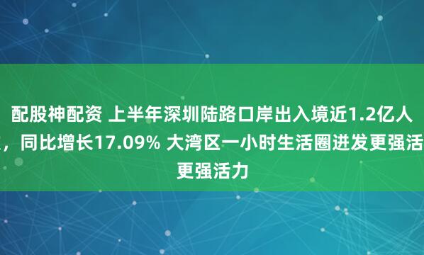 配股神配资 上半年深圳陆路口岸出入境近1.2亿人次，同比增长17.09% 大湾区一小时生活圈迸发更强活力