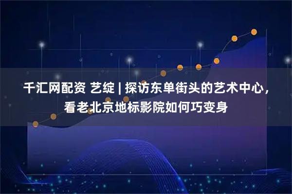 千汇网配资 艺绽 | 探访东单街头的艺术中心，看老北京地标影院如何巧变身