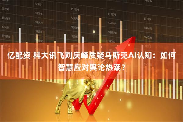 亿配资 科大讯飞刘庆峰质疑马斯克AI认知：如何智慧应对舆论热潮？