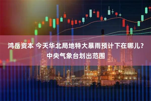 鸿岳资本 今天华北局地特大暴雨预计下在哪儿？中央气象台划出范围