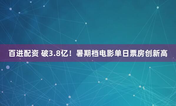 百进配资 破3.8亿！暑期档电影单日票房创新高