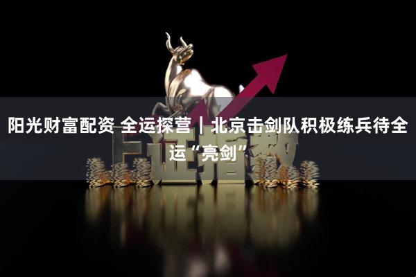 阳光财富配资 全运探营｜北京击剑队积极练兵待全运“亮剑”