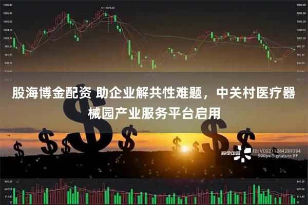 股海博金配资 助企业解共性难题，中关村医疗器械园产业服务平台启用