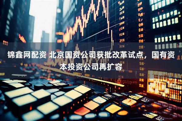 锦鑫网配资 北京国资公司获批改革试点，国有资本投资公司再扩容