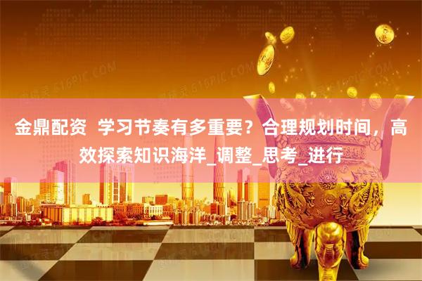 金鼎配资  学习节奏有多重要？合理规划时间，高效探索知识海洋_调整_思考_进行