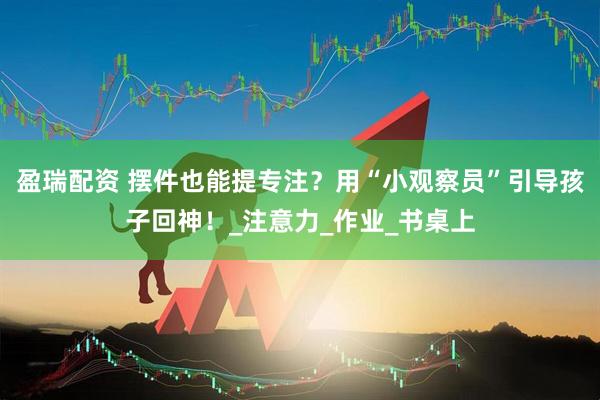 盈瑞配资 摆件也能提专注？用“小观察员”引导孩子回神！_注意力_作业_书桌上