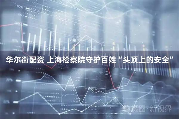 华尔街配资 上海检察院守护百姓“头顶上的安全”