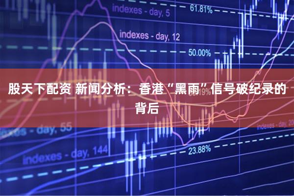 股天下配资 新闻分析：香港“黑雨”信号破纪录的背后