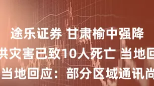 途乐证券 甘肃榆中强降雨引发山洪灾害已致10人死亡 当地回应：部分区域通讯尚未恢复