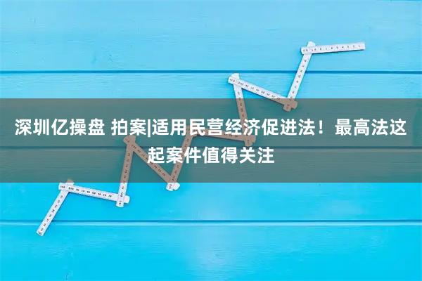 深圳亿操盘 拍案|适用民营经济促进法！最高法这起案件值得关注