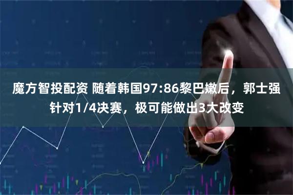 魔方智投配资 随着韩国97:86黎巴嫩后，郭士强针对1/4决赛，极可能做出3大改变