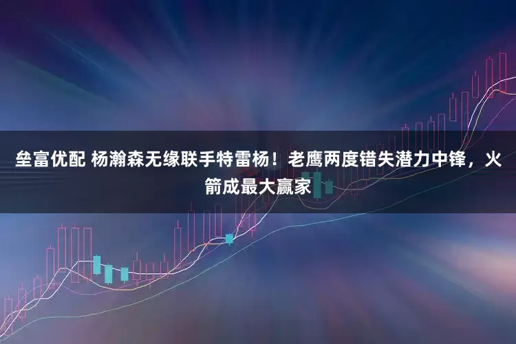 垒富优配 杨瀚森无缘联手特雷杨！老鹰两度错失潜力中锋，火箭成最大赢家