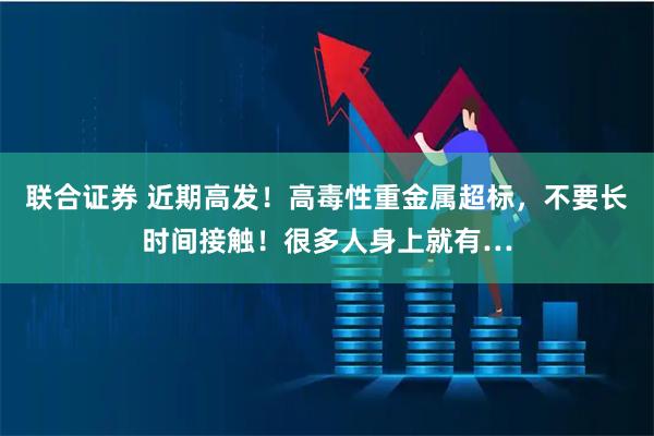 联合证券 近期高发！高毒性重金属超标，不要长时间接触！很多人身上就有…