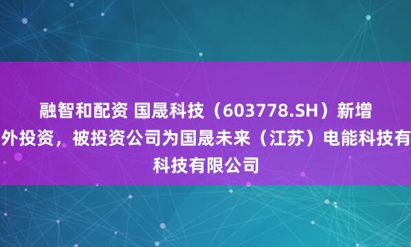 融智和配资 国晟科技（603778.SH）新增一起对外投资，被投资公司为国晟未来（江苏）电能科技有限公司