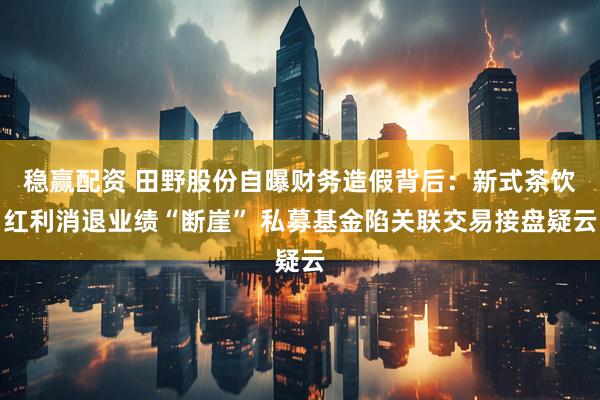 稳赢配资 田野股份自曝财务造假背后：新式茶饮红利消退业绩“断崖” 私募基金陷关联交易接盘疑云