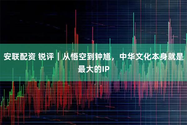 安联配资 锐评｜从悟空到钟馗，中华文化本身就是最大的IP
