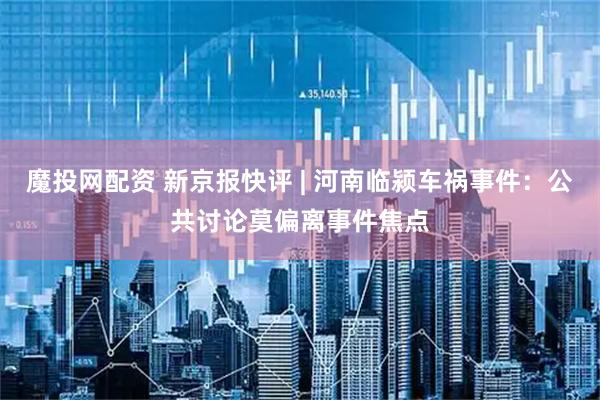 魔投网配资 新京报快评 | 河南临颍车祸事件：公共讨论莫偏离事件焦点