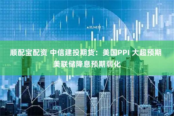 顺配宝配资 中信建投期货：美国PPI 大超预期 美联储降息预期弱化