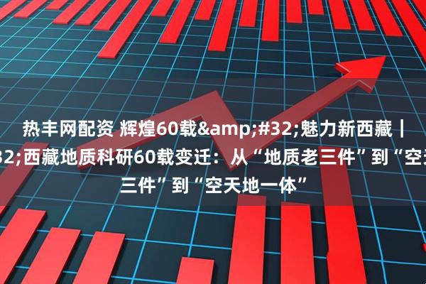 热丰网配资 辉煌60载&#32;魅力新西藏｜&#32;西藏地质科研60载变迁：从“地质老三件”到“空天地一体”