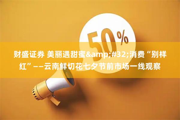 财盛证券 美丽遇甜蜜&#32;消费“别样红”——云南鲜切花七夕节前市场一线观察