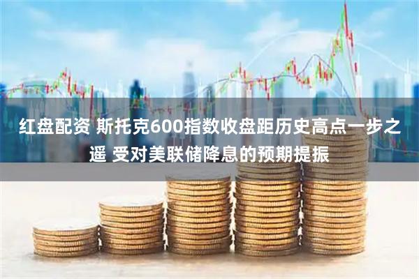 红盘配资 斯托克600指数收盘距历史高点一步之遥 受对美联储降息的预期提振