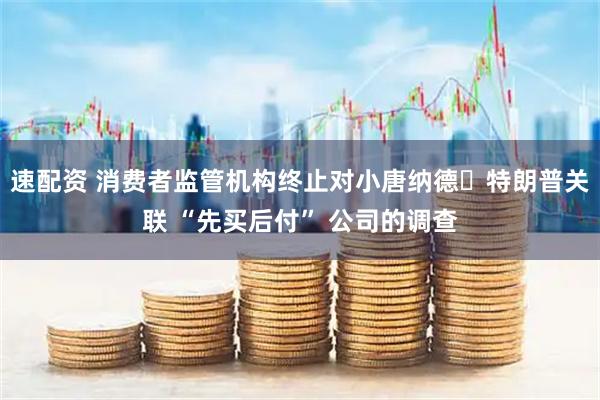 速配资 消费者监管机构终止对小唐纳德・特朗普关联 “先买后付” 公司的调查