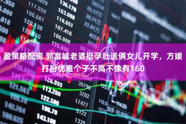 盈策略配资 郭富城老婆挺孕肚送俩女儿开学，方媛打扮优雅个子不高不像有160