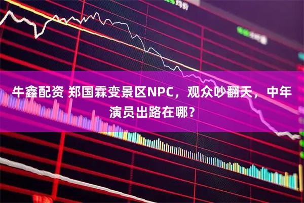 牛鑫配资 郑国霖变景区NPC，观众吵翻天，中年演员出路在哪？