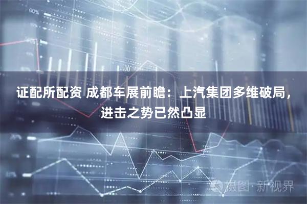 证配所配资 成都车展前瞻：上汽集团多维破局，进击之势已然凸显