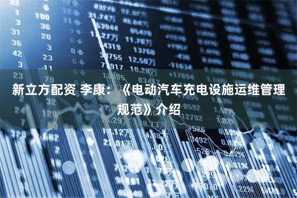 新立方配资 李康：《电动汽车充电设施运维管理规范》介绍