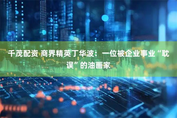 千茂配资 商界精英丁华波：一位被企业事业“耽误”的油画家