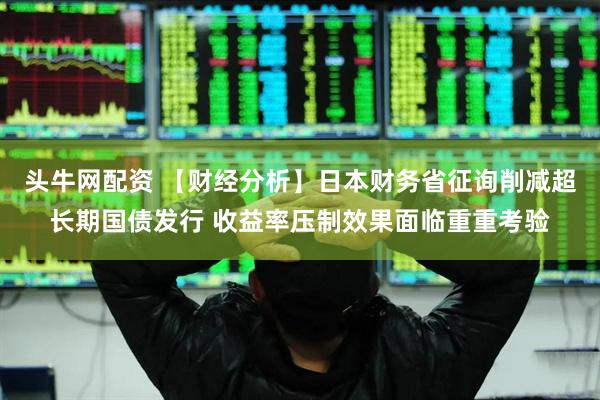 头牛网配资 【财经分析】日本财务省征询削减超长期国债发行 收益率压制效果面临重重考验