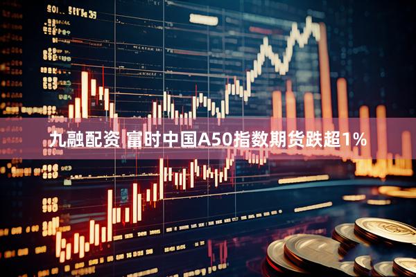 九融配资 富时中国A50指数期货跌超1%