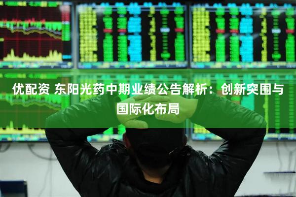 优配资 东阳光药中期业绩公告解析：创新突围与国际化布局