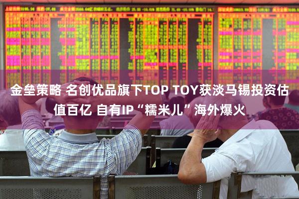 金垒策略 名创优品旗下TOP TOY获淡马锡投资估值百亿 自有IP“糯米儿”海外爆火