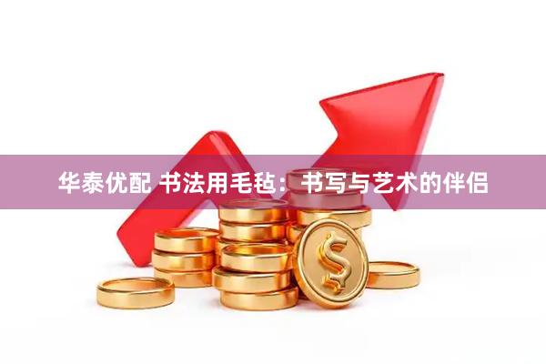 华泰优配 书法用毛毡：书写与艺术的伴侣