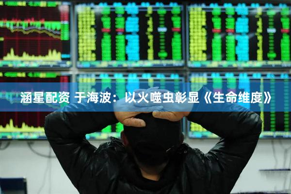 涵星配资 于海波：以火噬虫彰显《生命维度》