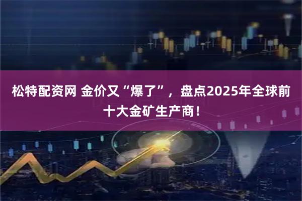 松特配资网 金价又“爆了”，盘点2025年全球前十大金矿生产商！