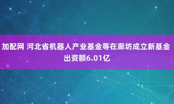 加配网 河北省机器人产业基金等在廊坊成立新基金 出资额6.01亿