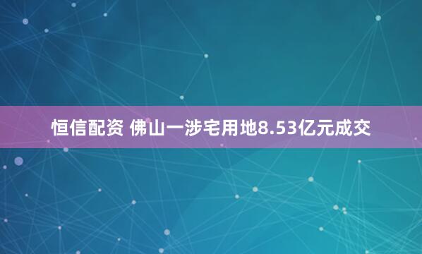 恒信配资 佛山一涉宅用地8.53亿元成交