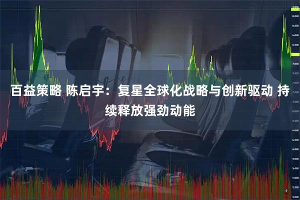 百益策略 陈启宇：复星全球化战略与创新驱动 持续释放强劲动能