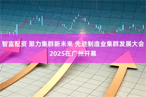 智富配资 聚力集群新未来 先进制造业集群发展大会2025在广州开幕