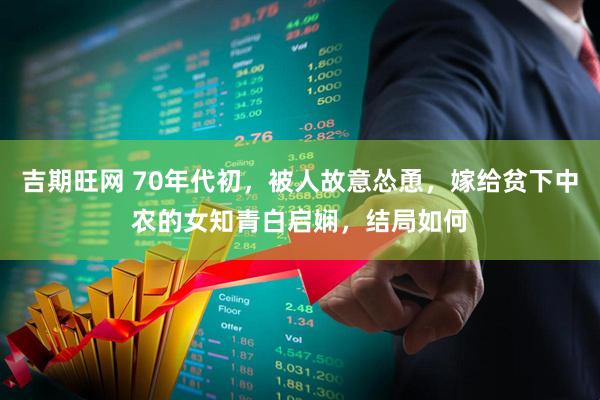 吉期旺网 70年代初，被人故意怂恿，嫁给贫下中农的女知青白启娴，结局如何