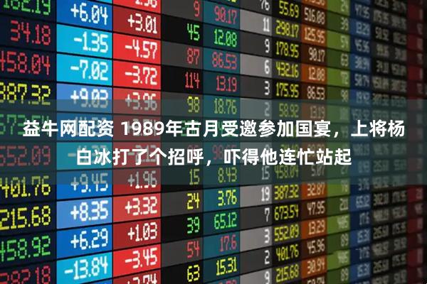 益牛网配资 1989年古月受邀参加国宴，上将杨白冰打了个招呼，吓得他连忙站起