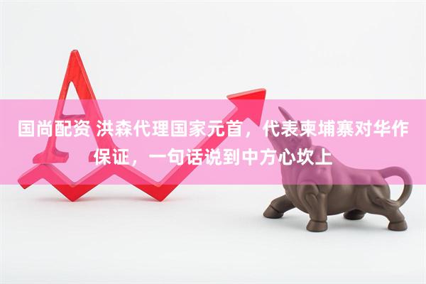 国尚配资 洪森代理国家元首，代表柬埔寨对华作保证，一句话说到中方心坎上