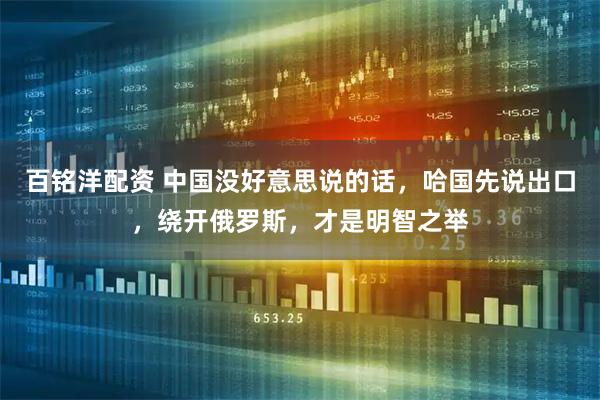 百铭洋配资 中国没好意思说的话，哈国先说出口，绕开俄罗斯，才是明智之举