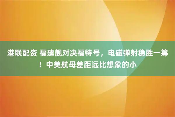 港联配资 福建舰对决福特号，电磁弹射稳胜一筹！中美航母差距远比想象的小