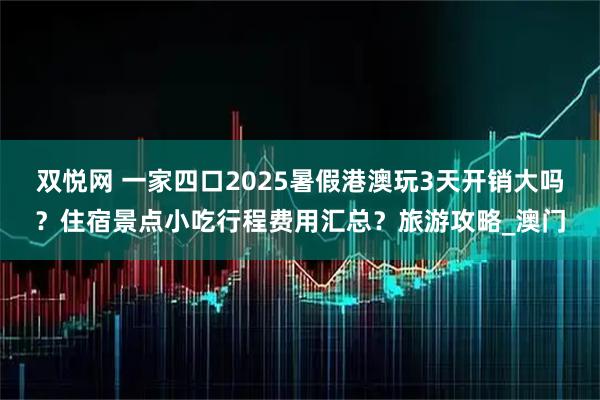 双悦网 一家四口2025暑假港澳玩3天开销大吗？住宿景点小吃行程费用汇总？旅游攻略_澳门
